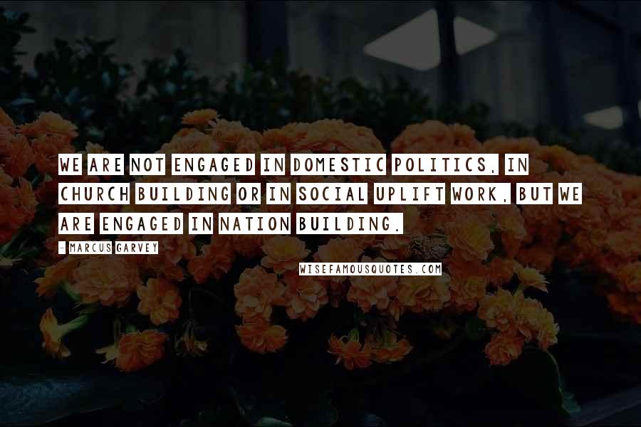 Marcus Garvey Quotes: We are not engaged in domestic politics, in church building or in social uplift work, but we are engaged in nation building.