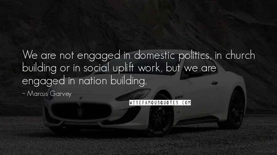 Marcus Garvey Quotes: We are not engaged in domestic politics, in church building or in social uplift work, but we are engaged in nation building.