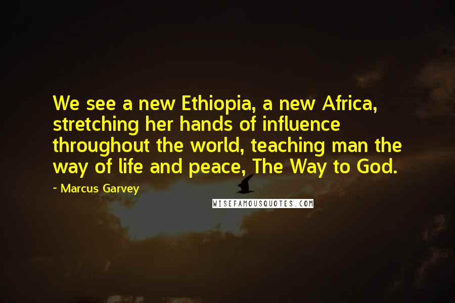 Marcus Garvey Quotes: We see a new Ethiopia, a new Africa, stretching her hands of influence throughout the world, teaching man the way of life and peace, The Way to God.
