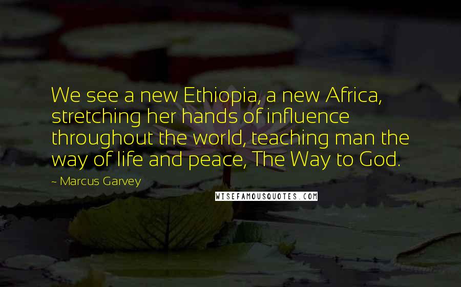 Marcus Garvey Quotes: We see a new Ethiopia, a new Africa, stretching her hands of influence throughout the world, teaching man the way of life and peace, The Way to God.