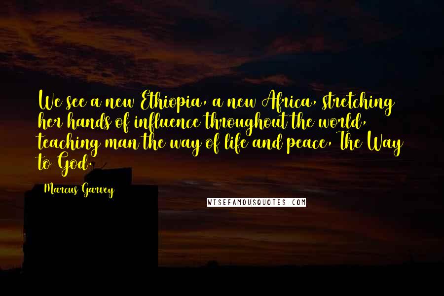 Marcus Garvey Quotes: We see a new Ethiopia, a new Africa, stretching her hands of influence throughout the world, teaching man the way of life and peace, The Way to God.