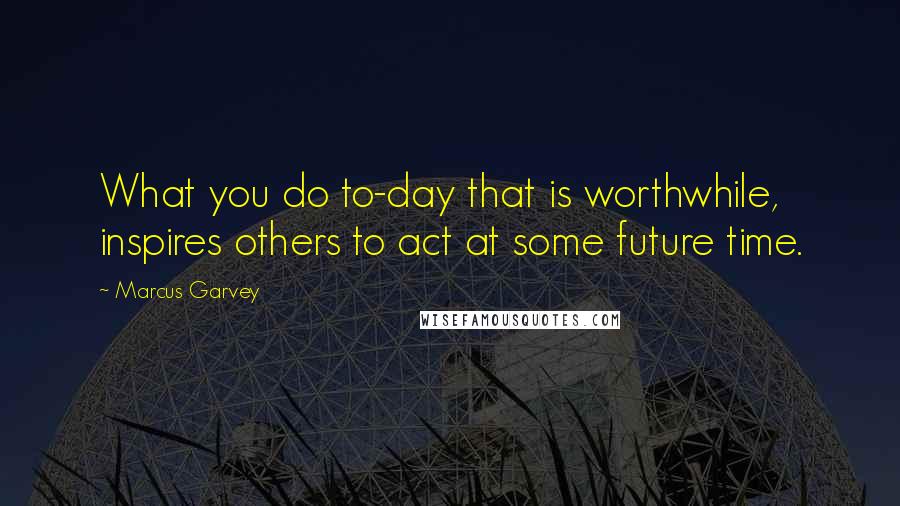 Marcus Garvey Quotes: What you do to-day that is worthwhile, inspires others to act at some future time.