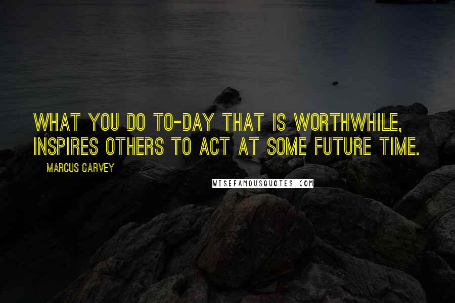 Marcus Garvey Quotes: What you do to-day that is worthwhile, inspires others to act at some future time.