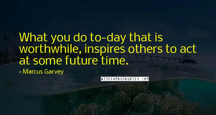 Marcus Garvey Quotes: What you do to-day that is worthwhile, inspires others to act at some future time.