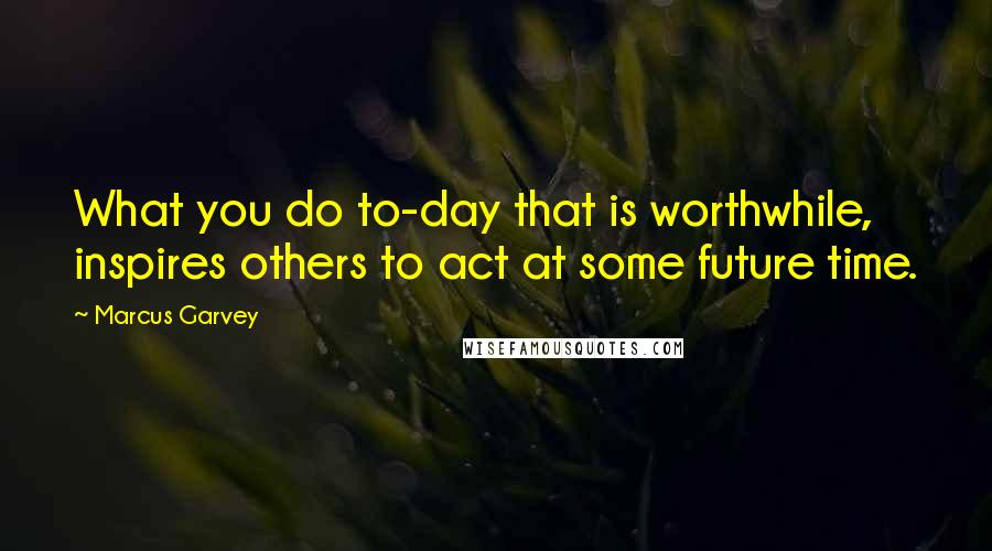 Marcus Garvey Quotes: What you do to-day that is worthwhile, inspires others to act at some future time.