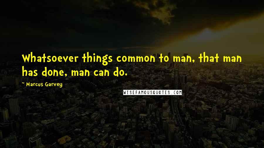 Marcus Garvey Quotes: Whatsoever things common to man, that man has done, man can do.