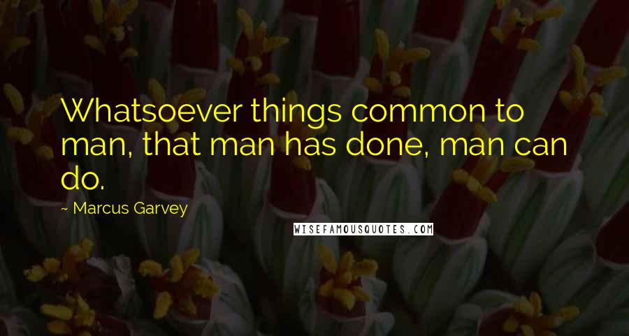 Marcus Garvey Quotes: Whatsoever things common to man, that man has done, man can do.