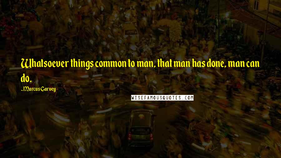 Marcus Garvey Quotes: Whatsoever things common to man, that man has done, man can do.