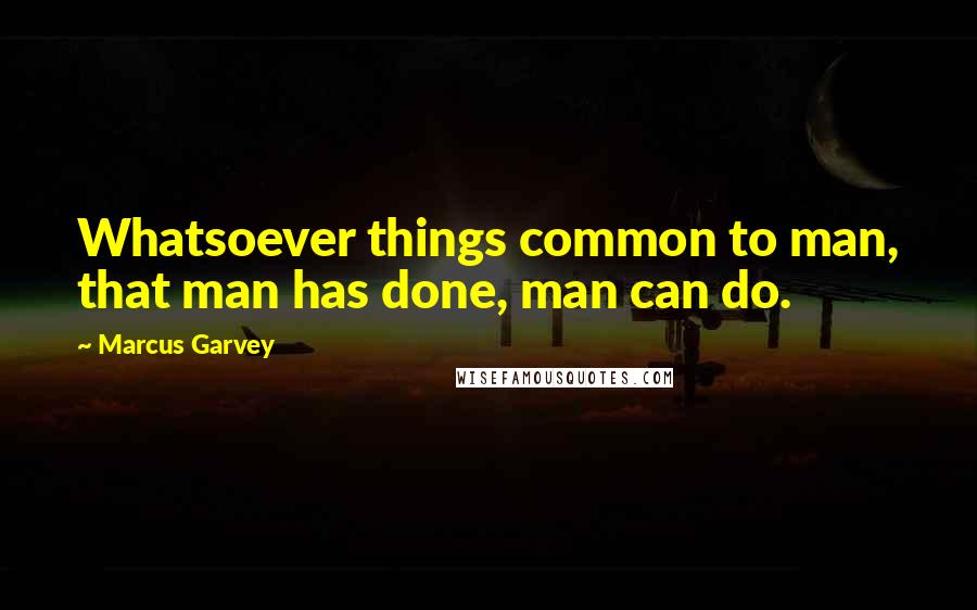 Marcus Garvey Quotes: Whatsoever things common to man, that man has done, man can do.