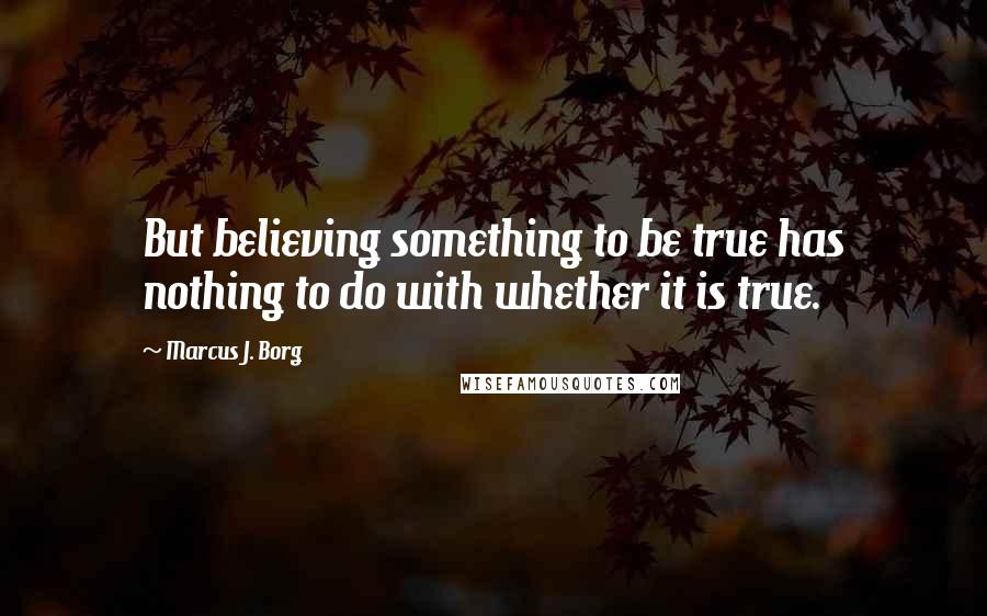 Marcus J. Borg Quotes: But believing something to be true has nothing to do with whether it is true.