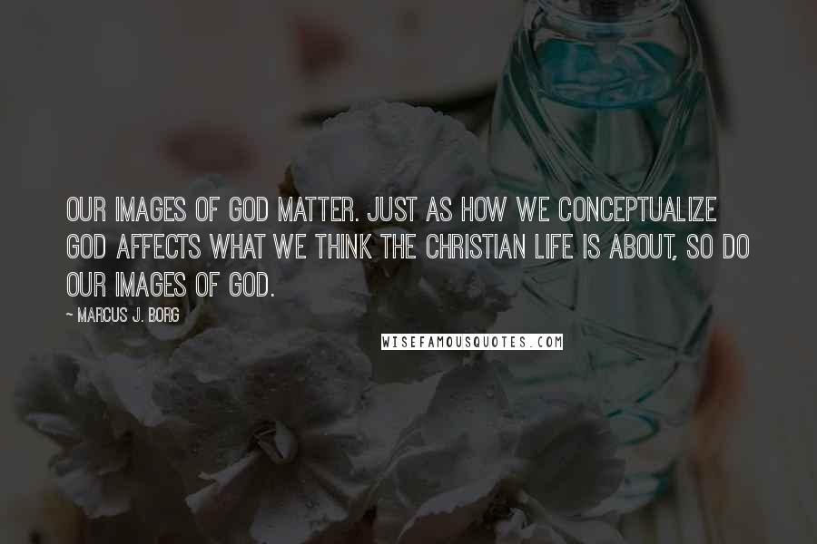 Marcus J. Borg Quotes: Our images of God matter. Just as how we conceptualize God affects what we think the Christian life is about, so do our images of God.