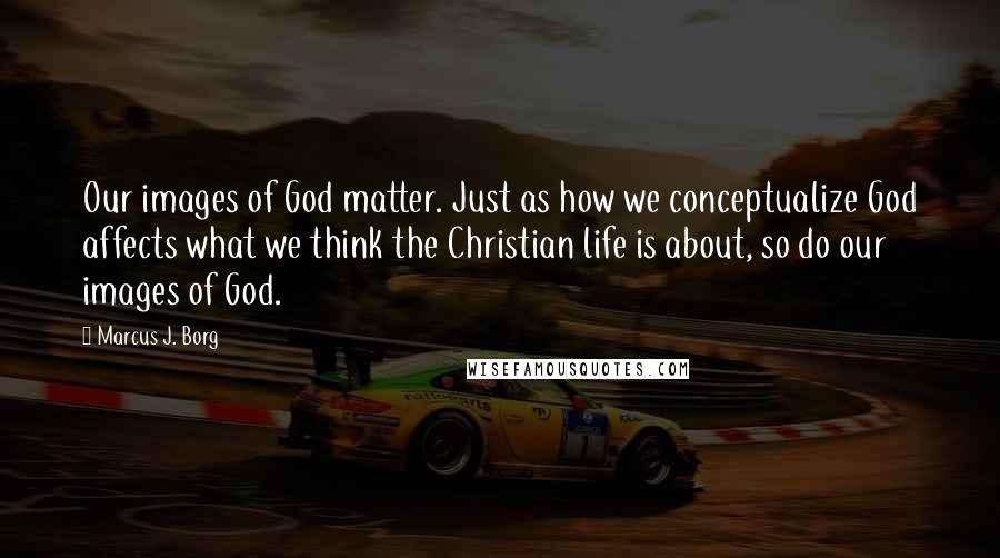 Marcus J. Borg Quotes: Our images of God matter. Just as how we conceptualize God affects what we think the Christian life is about, so do our images of God.