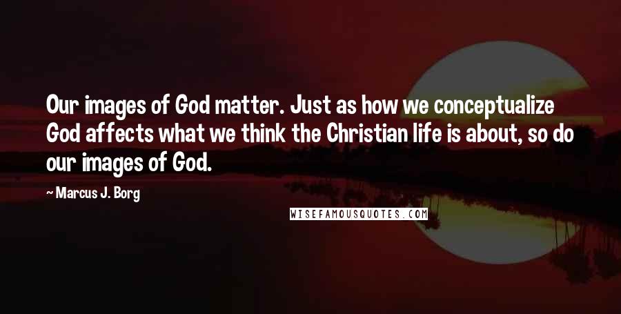 Marcus J. Borg Quotes: Our images of God matter. Just as how we conceptualize God affects what we think the Christian life is about, so do our images of God.