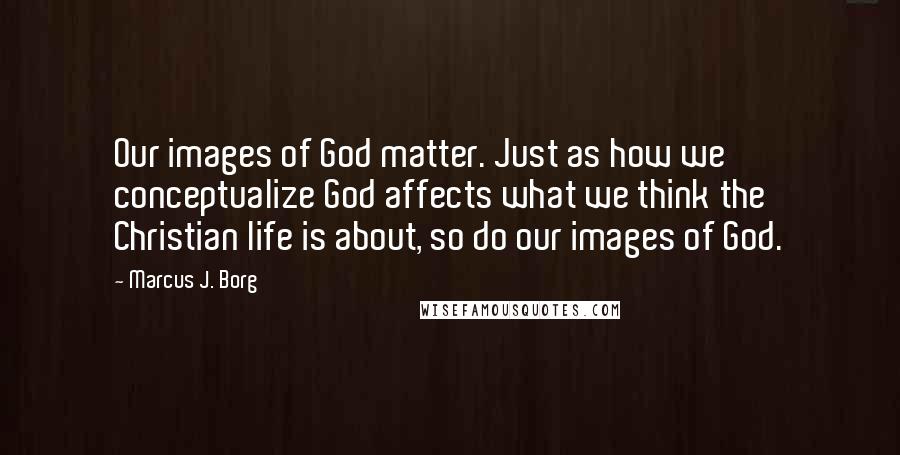 Marcus J. Borg Quotes: Our images of God matter. Just as how we conceptualize God affects what we think the Christian life is about, so do our images of God.