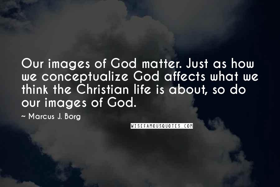 Marcus J. Borg Quotes: Our images of God matter. Just as how we conceptualize God affects what we think the Christian life is about, so do our images of God.