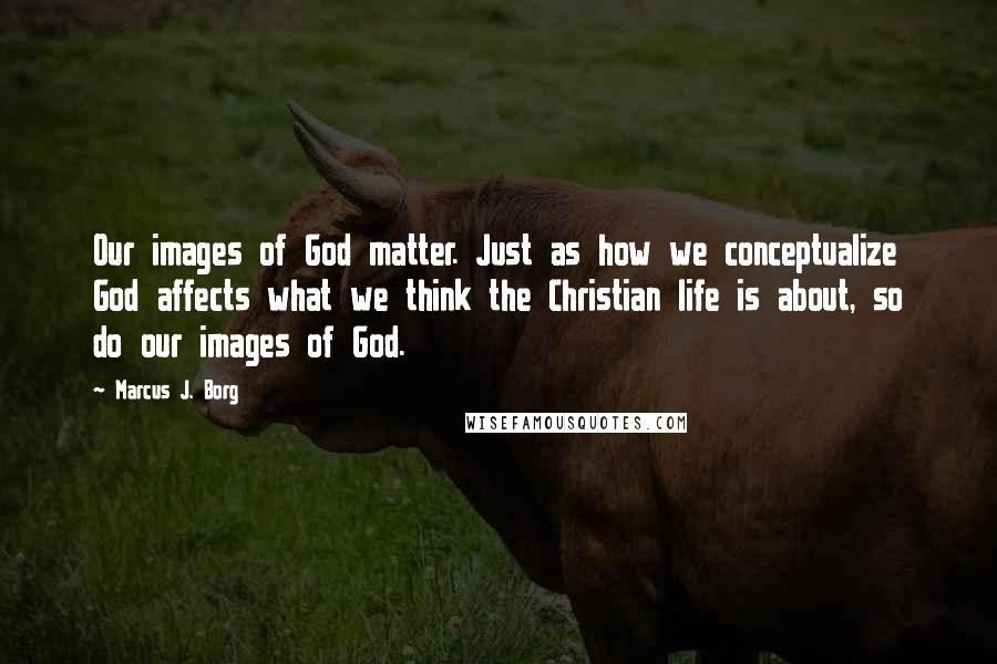 Marcus J. Borg Quotes: Our images of God matter. Just as how we conceptualize God affects what we think the Christian life is about, so do our images of God.