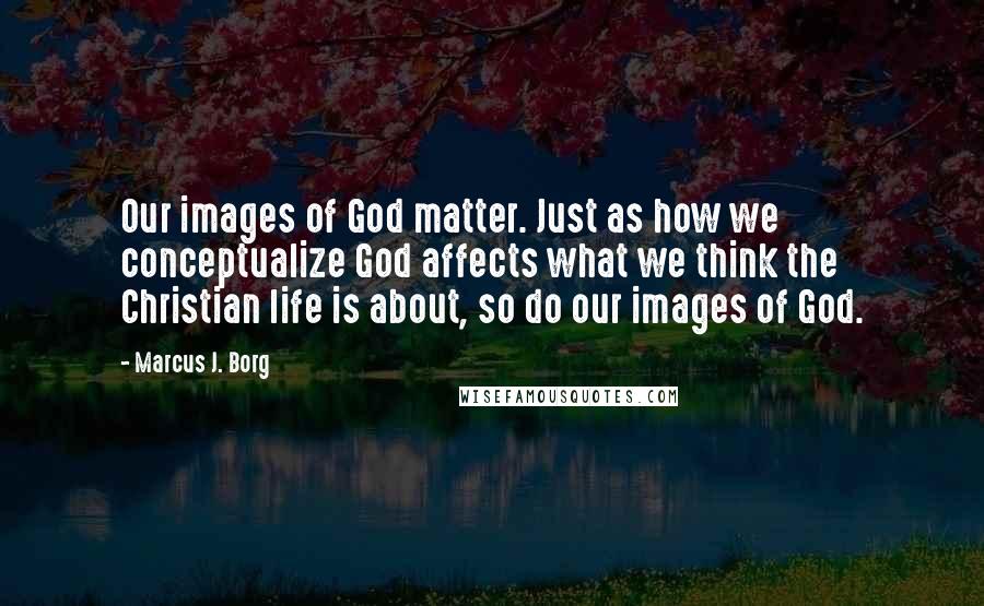 Marcus J. Borg Quotes: Our images of God matter. Just as how we conceptualize God affects what we think the Christian life is about, so do our images of God.