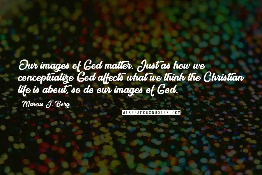 Marcus J. Borg Quotes: Our images of God matter. Just as how we conceptualize God affects what we think the Christian life is about, so do our images of God.
