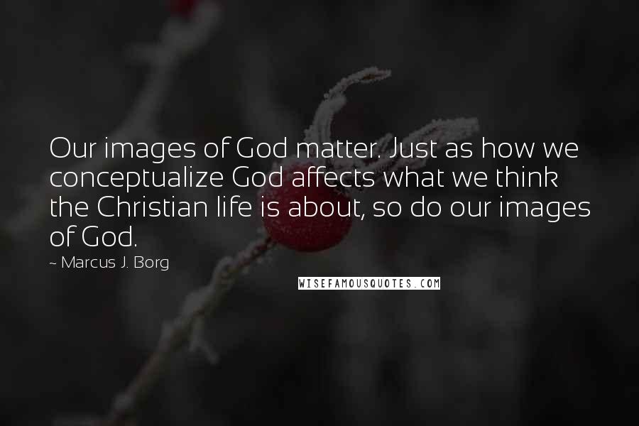 Marcus J. Borg Quotes: Our images of God matter. Just as how we conceptualize God affects what we think the Christian life is about, so do our images of God.