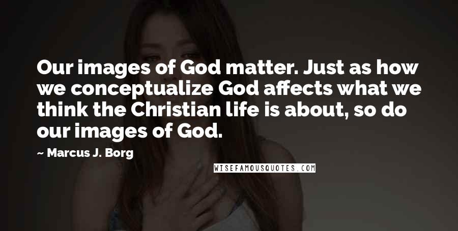 Marcus J. Borg Quotes: Our images of God matter. Just as how we conceptualize God affects what we think the Christian life is about, so do our images of God.