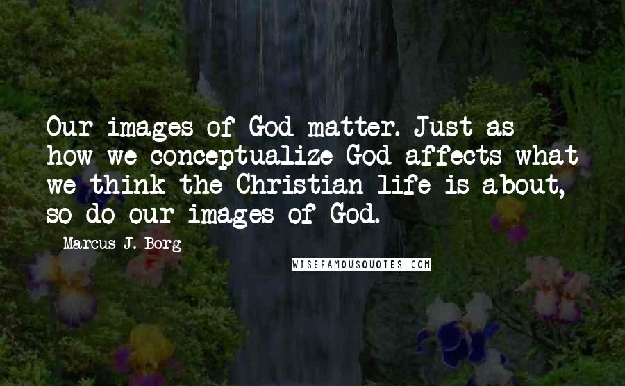 Marcus J. Borg Quotes: Our images of God matter. Just as how we conceptualize God affects what we think the Christian life is about, so do our images of God.