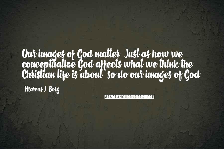 Marcus J. Borg Quotes: Our images of God matter. Just as how we conceptualize God affects what we think the Christian life is about, so do our images of God.