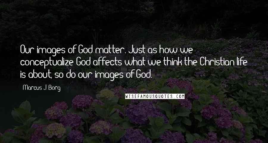 Marcus J. Borg Quotes: Our images of God matter. Just as how we conceptualize God affects what we think the Christian life is about, so do our images of God.