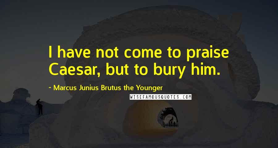 Marcus Junius Brutus The Younger Quotes: I have not come to praise Caesar, but to bury him.