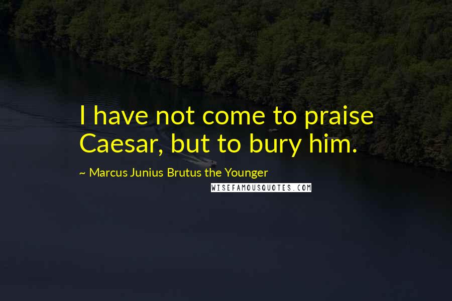 Marcus Junius Brutus The Younger Quotes: I have not come to praise Caesar, but to bury him.