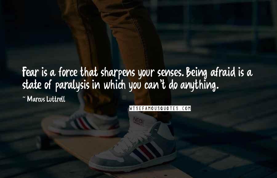 Marcus Luttrell Quotes: Fear is a force that sharpens your senses. Being afraid is a state of paralysis in which you can't do anything.