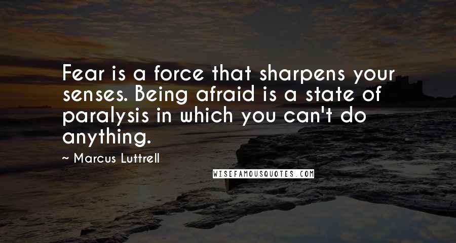 Marcus Luttrell Quotes: Fear is a force that sharpens your senses. Being afraid is a state of paralysis in which you can't do anything.