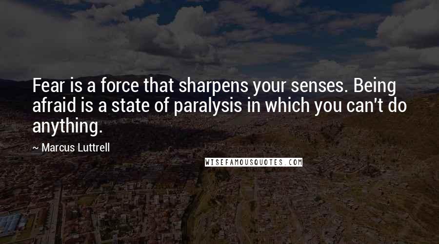 Marcus Luttrell Quotes: Fear is a force that sharpens your senses. Being afraid is a state of paralysis in which you can't do anything.