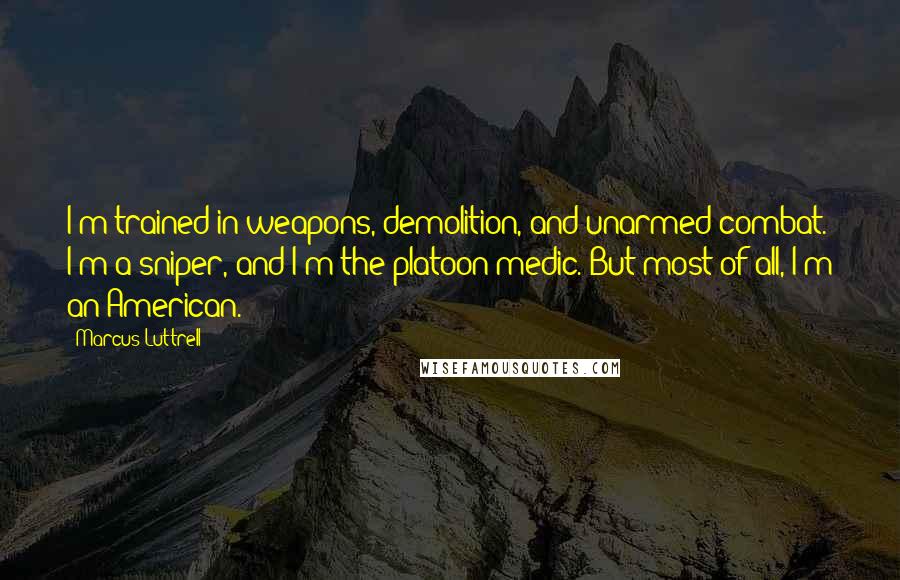 Marcus Luttrell Quotes: I'm trained in weapons, demolition, and unarmed combat. I'm a sniper, and I'm the platoon medic. But most of all, I'm an American.