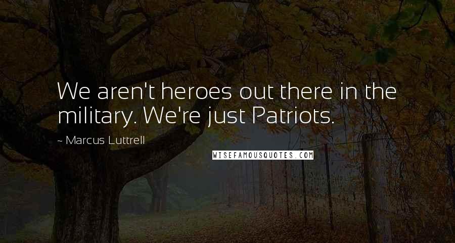 Marcus Luttrell Quotes: We aren't heroes out there in the military. We're just Patriots.