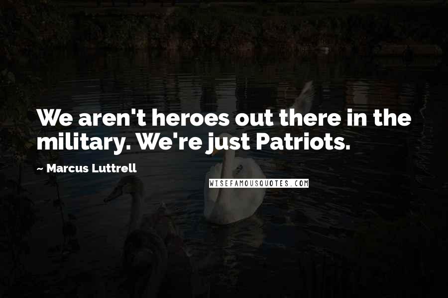 Marcus Luttrell Quotes: We aren't heroes out there in the military. We're just Patriots.