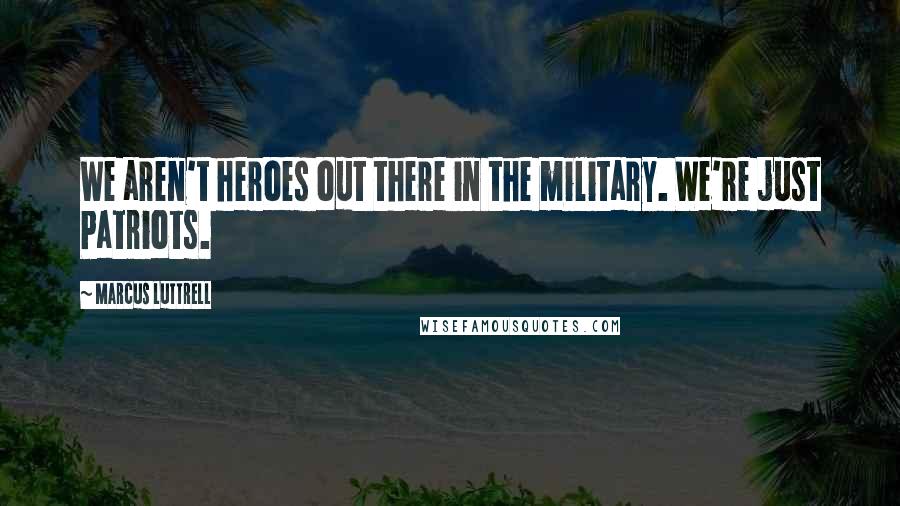 Marcus Luttrell Quotes: We aren't heroes out there in the military. We're just Patriots.