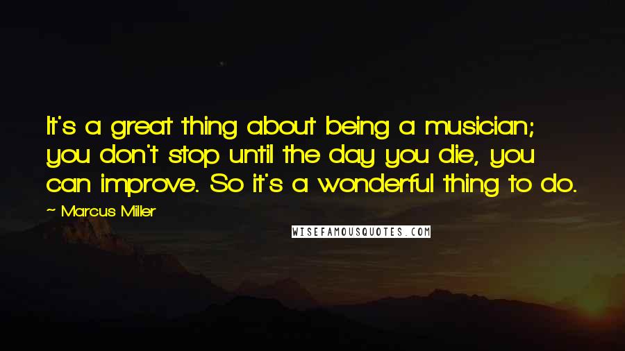 Marcus Miller Quotes: It's a great thing about being a musician; you don't stop until the day you die, you can improve. So it's a wonderful thing to do.