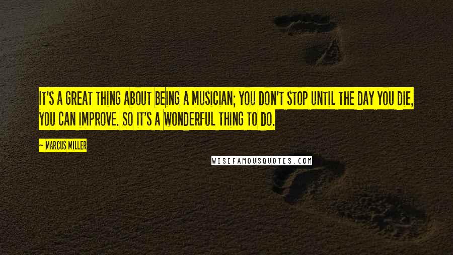 Marcus Miller Quotes: It's a great thing about being a musician; you don't stop until the day you die, you can improve. So it's a wonderful thing to do.