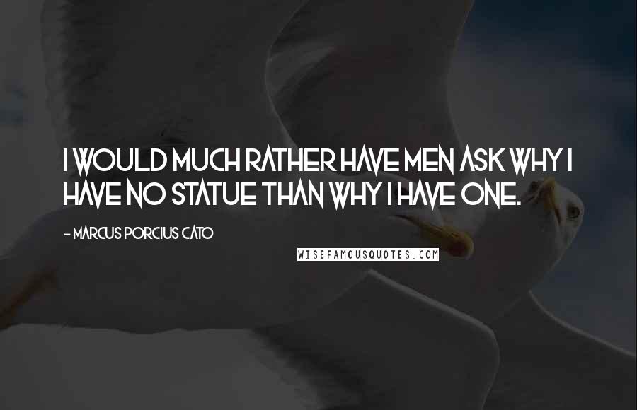 Marcus Porcius Cato Quotes: I would much rather have men ask why I have no statue than why I have one.