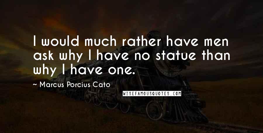 Marcus Porcius Cato Quotes: I would much rather have men ask why I have no statue than why I have one.