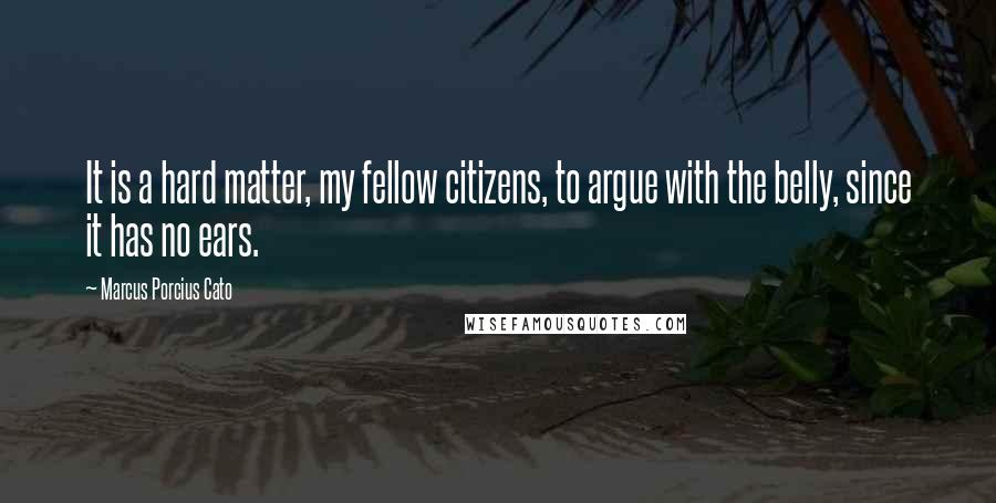 Marcus Porcius Cato Quotes: It is a hard matter, my fellow citizens, to argue with the belly, since it has no ears.