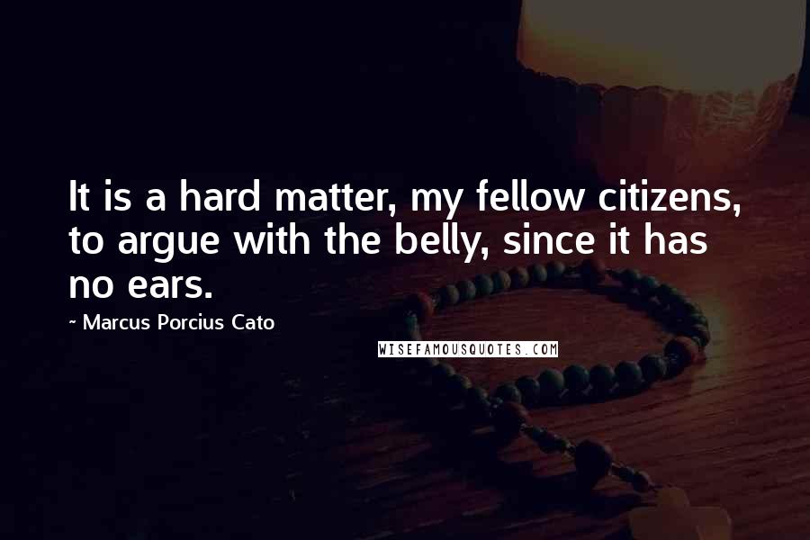 Marcus Porcius Cato Quotes: It is a hard matter, my fellow citizens, to argue with the belly, since it has no ears.