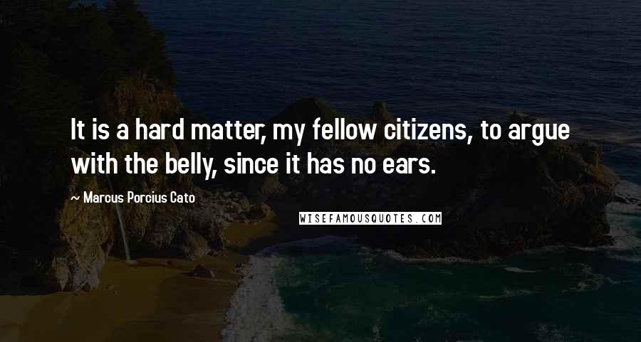 Marcus Porcius Cato Quotes: It is a hard matter, my fellow citizens, to argue with the belly, since it has no ears.