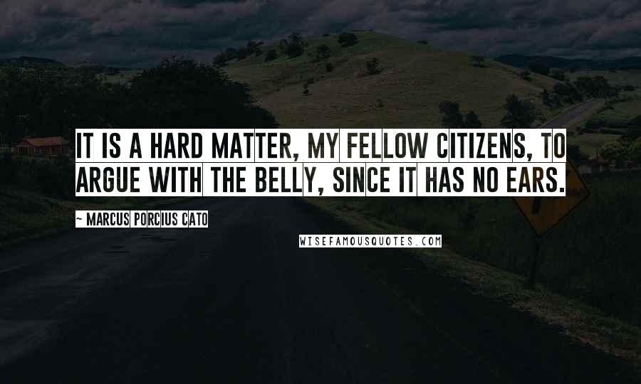 Marcus Porcius Cato Quotes: It is a hard matter, my fellow citizens, to argue with the belly, since it has no ears.