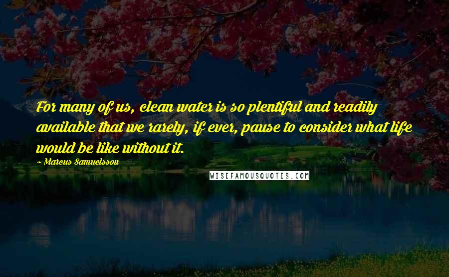 Marcus Samuelsson Quotes: For many of us, clean water is so plentiful and readily available that we rarely, if ever, pause to consider what life would be like without it.