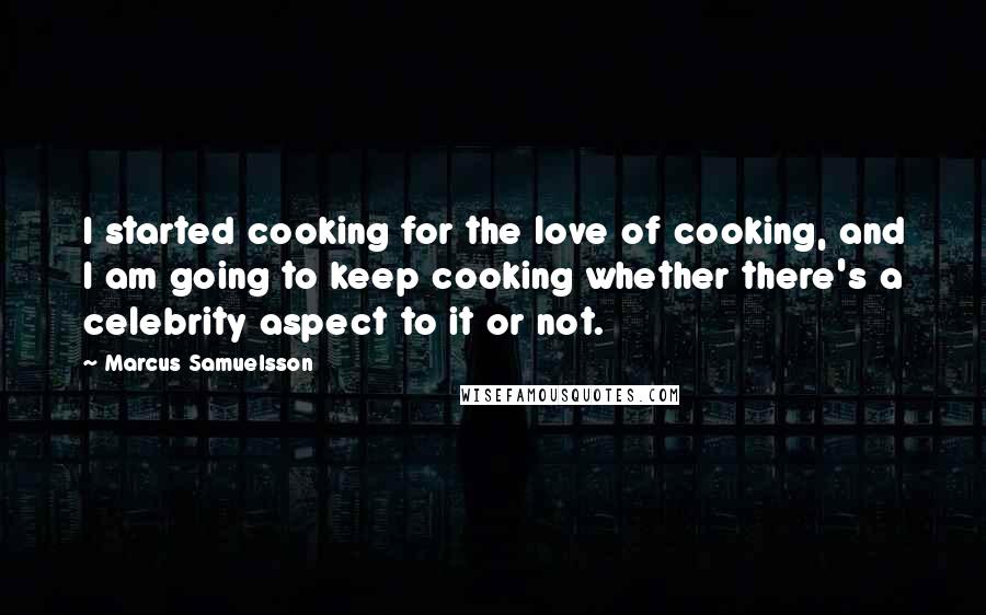 Marcus Samuelsson Quotes: I started cooking for the love of cooking, and I am going to keep cooking whether there's a celebrity aspect to it or not.