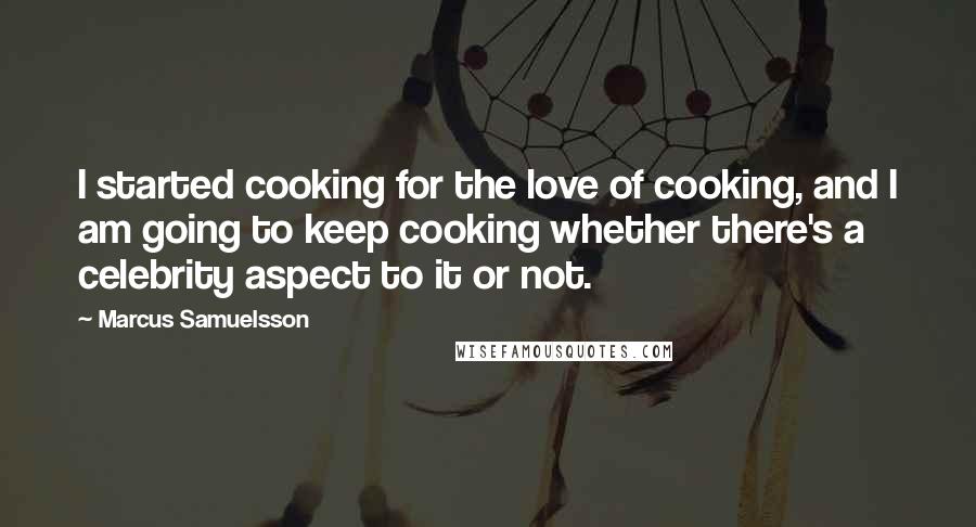 Marcus Samuelsson Quotes: I started cooking for the love of cooking, and I am going to keep cooking whether there's a celebrity aspect to it or not.