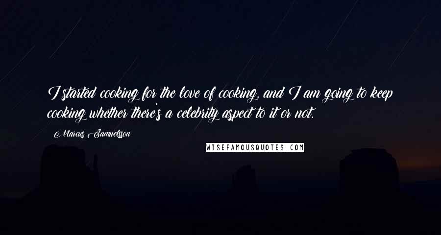 Marcus Samuelsson Quotes: I started cooking for the love of cooking, and I am going to keep cooking whether there's a celebrity aspect to it or not.