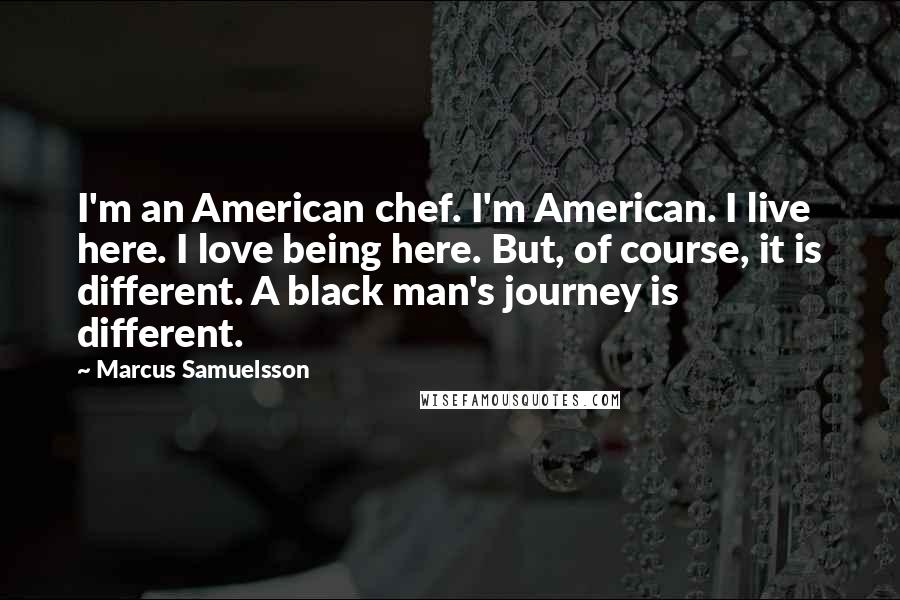Marcus Samuelsson Quotes: I'm an American chef. I'm American. I live here. I love being here. But, of course, it is different. A black man's journey is different.