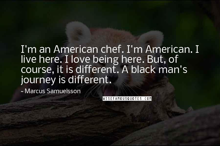 Marcus Samuelsson Quotes: I'm an American chef. I'm American. I live here. I love being here. But, of course, it is different. A black man's journey is different.
